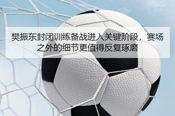 樊振东封闭训练备战进入关键阶段，赛场之外的细节更值得反复琢磨